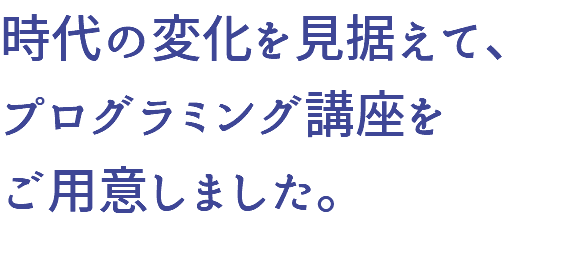 時代の変化を見据えて、 プログラミング講座を ご用意しました。