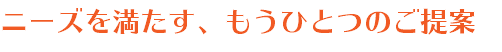 ニーズを満たす、もうひとつのご提案