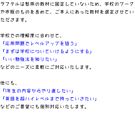 ラフテルは塾用の教材に固定していないため、学校のワークや市販のものを含めて、ご本人にあった教材を選定させていただきます。 学校での理解度に合わせて、 「応用問題でレベルアップを狙う」 「まずは学校についていけるようにする」 「いい勉強法を知りたい」 などのニーズに柔軟にご対応いたします。 他にも、 「1年生の内容からやり直したい」 「英語を超ハイレベルまで持っていきたい」 などのご要望にも個別対応いたします。