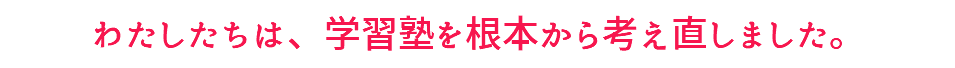 わたしたちは、学習塾を根本から考え直しました。