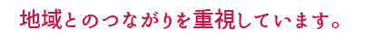 地域とのつながりを重視しています。