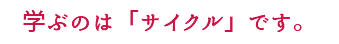 学ぶのは「サイクル」です。