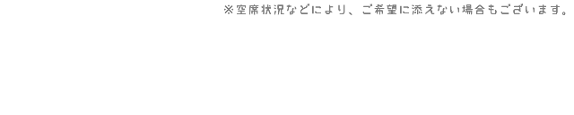 ※空席状況などにより、ご希望に添えない場合もございます。